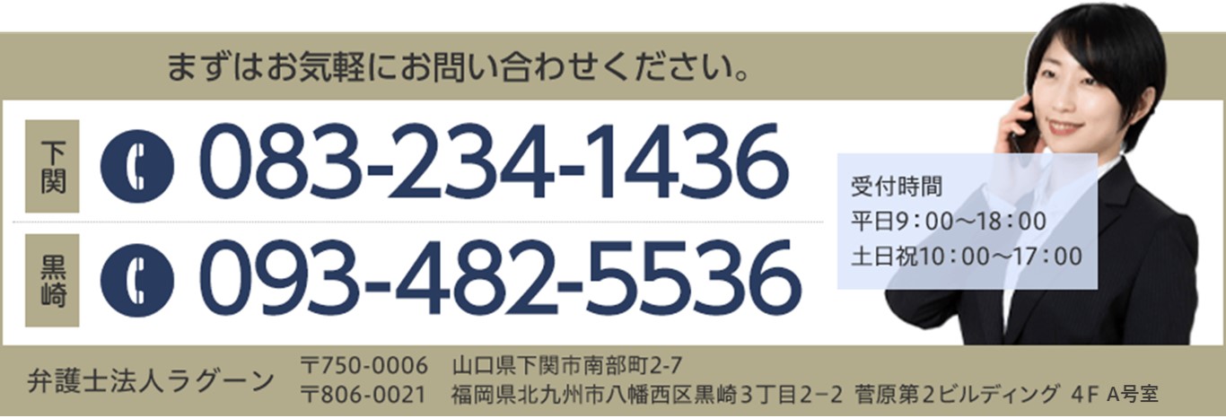 まずはお気軽にお問い合せください。下関 TEL:083-234-1436 黒崎 TEL:093-482-5536 受付時間 平日9:00~18:00 土日祝10:00~17:00 弁護士法人ラグーン 下関 〒750-0006 山口県下関市南部町2-7 黒崎 〒806-0021 福岡県北九州市八幡西区黒崎3丁目2-2菅原第2ビルディング4FL号室